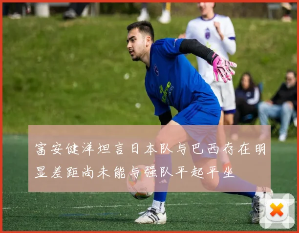富安健洋坦言日本队与巴西存在明显差距尚未能与强队平起平坐