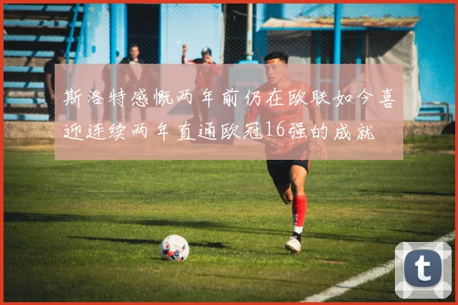 斯洛特感慨两年前仍在欧联如今喜迎连续两年直通欧冠16强的成就
