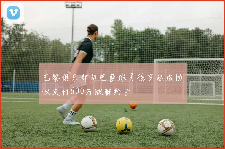 巴黎俱乐部与巴萨球员德罗达成协议支付600万欧解约金