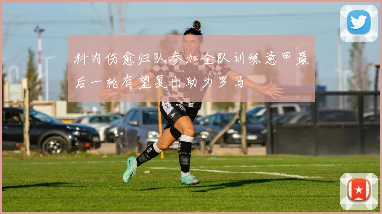 科内伤愈归队参加全队训练意甲最后一轮有望复出助力罗马