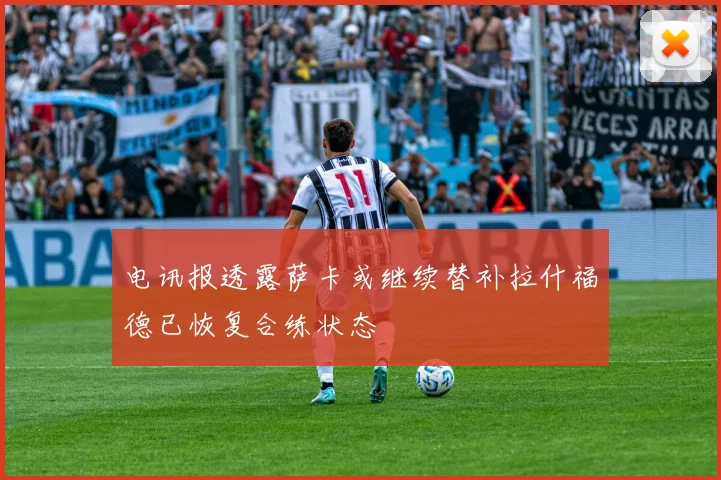 电讯报透露萨卡或继续替补拉什福德已恢复合练状态