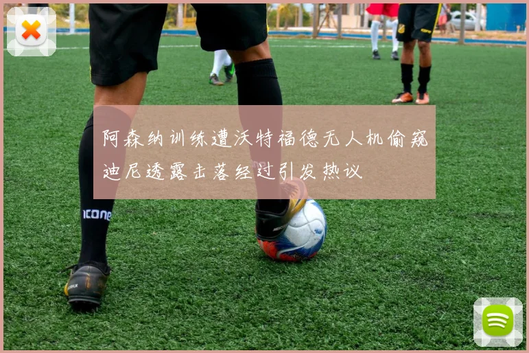 阿森纳训练遭沃特福德无人机偷窥迪尼透露击落经过引发热议