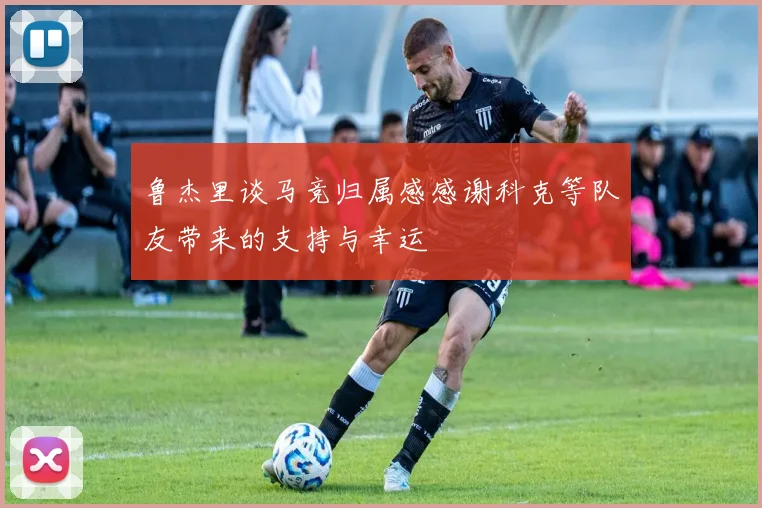鲁杰里谈马竞归属感感谢科克等队友带来的支持与幸运