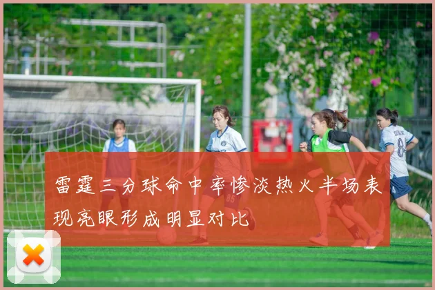 雷霆三分球命中率惨淡热火半场表现亮眼形成明显对比