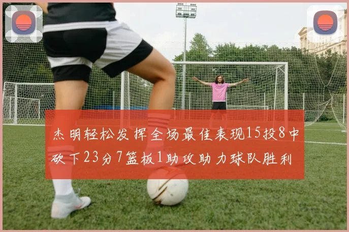 杰明轻松发挥全场最佳表现15投8中砍下23分7篮板1助攻助力球队胜利