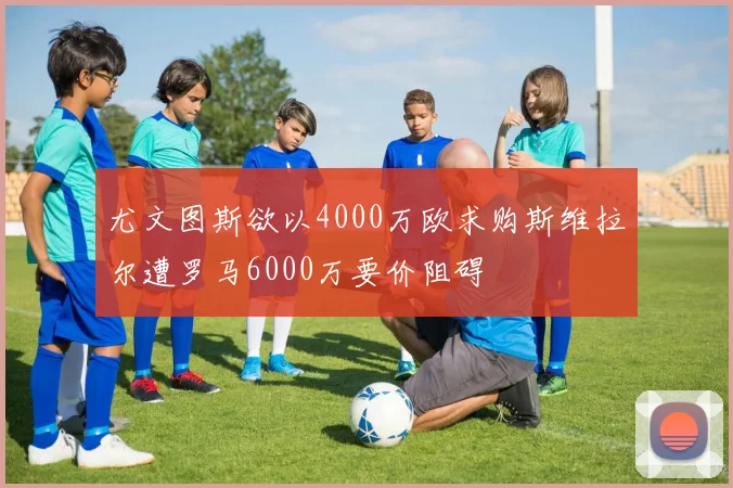尤文图斯欲以4000万欧求购斯维拉尔遭罗马6000万要价阻碍