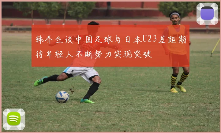 韩乔生谈中国足球与日本U23差距期待年轻人不断努力实现突破
