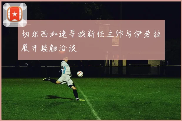 切尔西加速寻找新任主帅与伊劳拉展开接触洽谈
