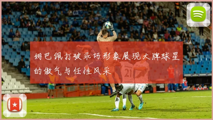 姆巴佩打破乖巧形象展现大牌球星的傲气与任性风采