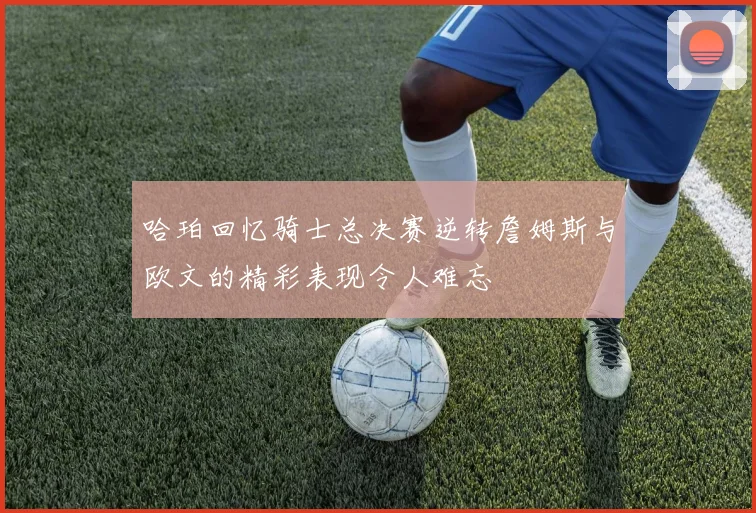 哈珀回忆骑士总决赛逆转詹姆斯与欧文的精彩表现令人难忘