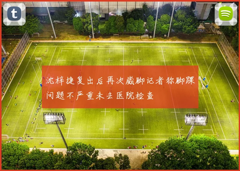 沈梓捷复出后再次崴脚记者称脚踝问题不严重未去医院检查