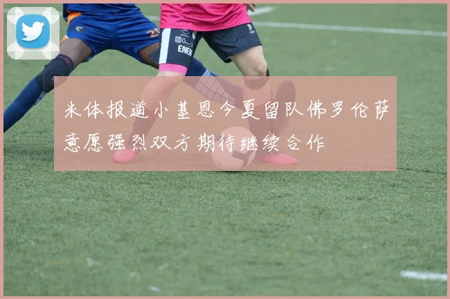 米体报道小基恩今夏留队佛罗伦萨意愿强烈双方期待继续合作