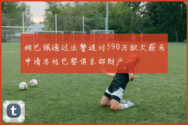 姆巴佩通过法警追讨590万欧欠薪或申请冻结巴黎俱乐部财产