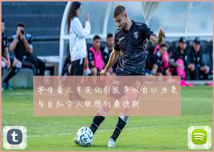 字母哥三年变化引发争议自以为是与自私令人联想到桑德斯