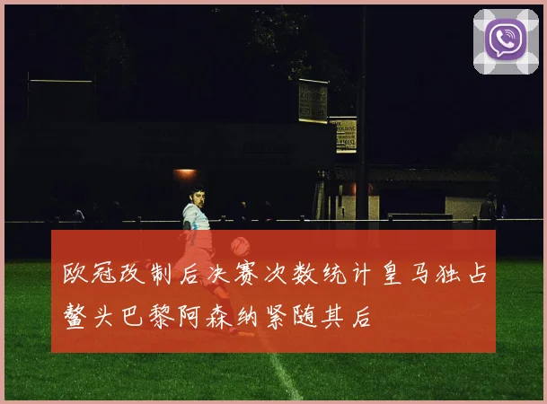 欧冠改制后决赛次数统计皇马独占鳌头巴黎阿森纳紧随其后