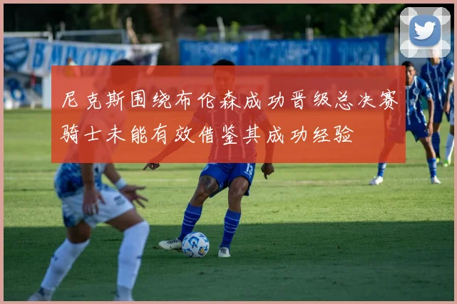 尼克斯围绕布伦森成功晋级总决赛骑士未能有效借鉴其成功经验
