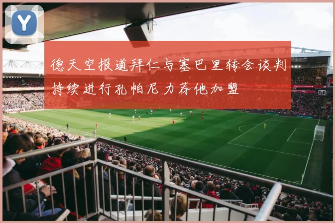 德天空报道拜仁与塞巴里转会谈判持续进行孔帕尼力荐他加盟