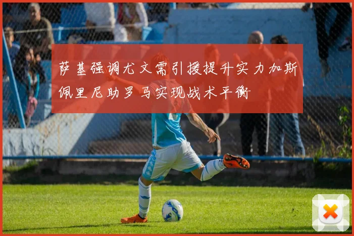 萨基强调尤文需引援提升实力加斯佩里尼助罗马实现战术平衡