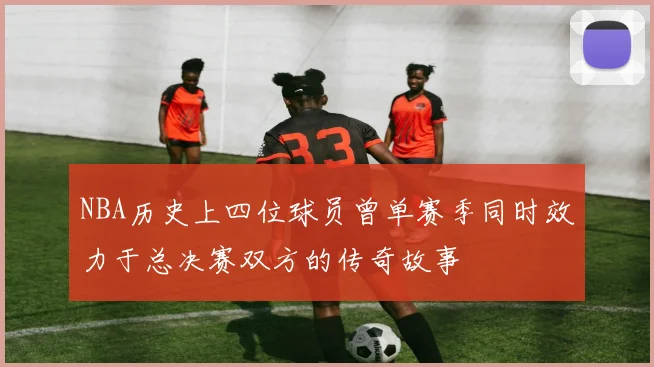 NBA历史上四位球员曾单赛季同时效力于总决赛双方的传奇故事