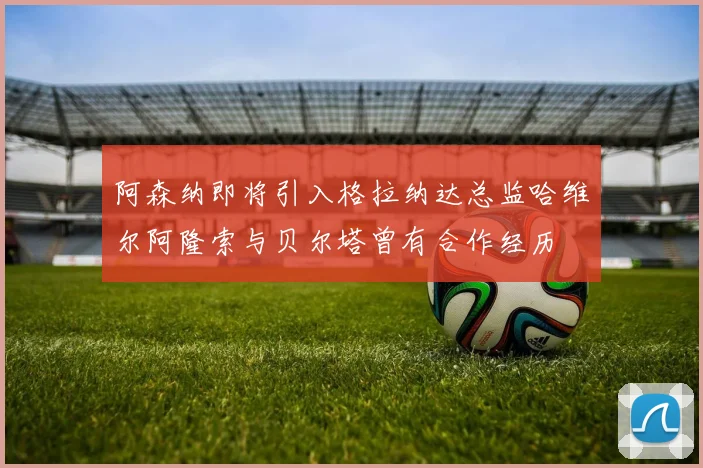 阿森纳即将引入格拉纳达总监哈维尔阿隆索与贝尔塔曾有合作经历