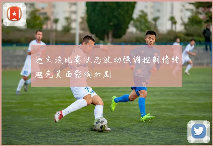 迪文谈比赛状态波动强调控制情绪避免负面影响加剧