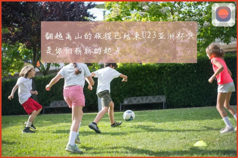 翻越高山的旅程已结束U23亚洲杯只是你们崭新的起点