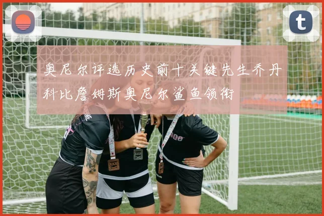 奥尼尔评选历史前十关键先生乔丹科比詹姆斯奥尼尔鲨鱼领衔