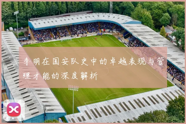 李明在国安队史中的卓越表现与管理才能的深度解析