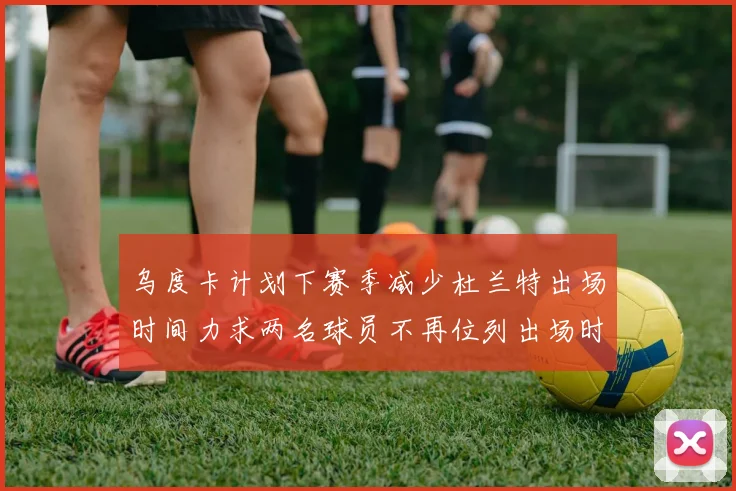 乌度卡计划下赛季减少杜兰特出场时间力求两名球员不再位列出场时间前五