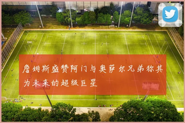 詹姆斯盛赞阿门与奥萨尔兄弟称其为未来的超级巨星